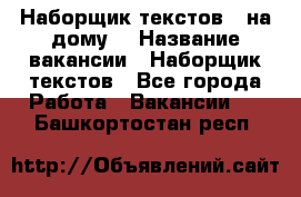 Наборщик текстов ( на дому) › Название вакансии ­ Наборщик текстов - Все города Работа » Вакансии   . Башкортостан респ.